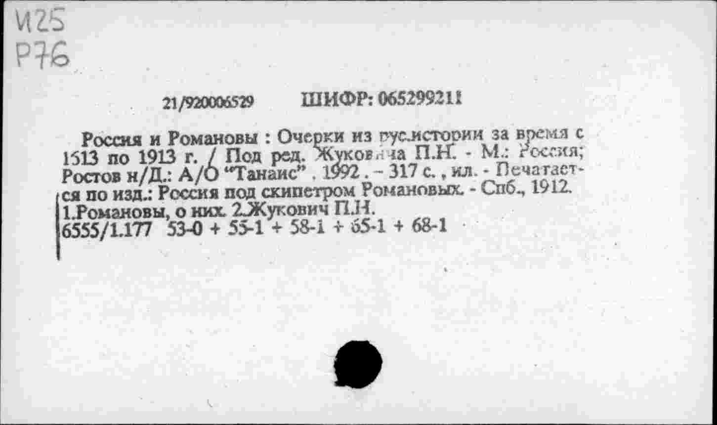 ﻿VIZ5
21/920006529 ШИФР: 065299211
Россия и Романовы : Очерки из гуси сгори и за время с 1513 по 1913 г. / Под ред. Жуков.: за П.К - Мл Россия; Ростов н/Д.: A/О “Танане" . 1992. - 317 с., ил . - Печатается по изд.: Россия под скипетром Романовых. - Спо., 1912. 1.Романовы, о них. 23Кукович П.Н.
6555/1.177 53-0 + 55-1 + 58-1 + 65-1 + 68-1